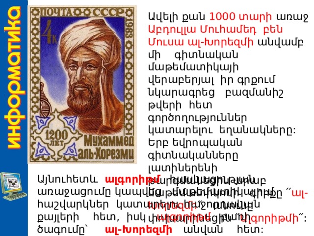 Ավելի քան 1000 տարի առաջ Աբդուլլա Մուհամեդ բեն Մուսա ալ-Խորեզմի անվամբ մի գիտնական մաթեմատիկայի վերաբերյալ իր գրքում նկարագրեց բազմանիշ թվերի հետ գործողություններ կատարելու եղանակները: Երբ եվրոպական գիտնականները լատիներենի թարգմանեցին արաբ մաթեմատիկոսի գիրքը ՛՛ ալ-Խորեզմի ՛՛ անունը փոխարինեցին ՛՛ Ալգորիթմի ՛՛: Այնուհետև ալգորիթմ հասկացության առաջացումը կապվեց մաթեմատիկայում հաշվարկներ կատարելու հաջորդական քայլերի հետ, իսկ ալգորիթմ բառի ծագումը՝ ալ-Խորեզմի անվան հետ: 