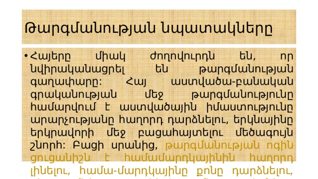 Թարգմանության նպատակները Հայերը միակ ժողովուրդն են, որ նվիրականացրել են թարգմանության գաղափարը: Հայ աստվածա-բանական գրականության մեջ թարգմանությունը համարվում է աստվածային իմաստությունը արարչությանը հաղորդ դարձնելու, երկնայինը երկրավորի մեջ բացահայտելու մեծագույն շնորհ: Բացի սրանից, թարգմանության ոգին ցուցանիշն է համամարդկայինին հաղորդ լինելու, համա-մարդկայինը քոնը դարձնելու, քեզ մեծ պատկերի մեջ տեսնելու կարողության: 