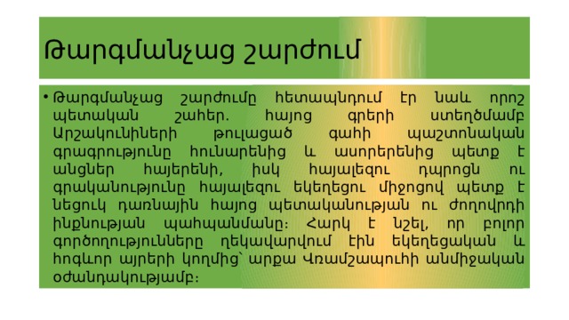 Թարգմանչաց շարժում Թարգմանչաց շարժումը հետապնդում էր նաև որոշ պետական շահեր. հայոց գրերի ստեղծմամբ Արշակունիների թուլացած գահի պաշտոնական գրագրությունը հունարենից և ասորերենից պետք է անցներ հայերենի, իսկ հայալեզու դպրոցն ու գրականությունը հայալեզու եկեղեցու միջոցով պետք է նեցուկ դառնային հայոց պետականության ու ժողովրդի ինքնության պահպանմանը։ Հարկ է նշել, որ բոլոր գործողությունները ղեկավարվում էին եկեղեցական և հոգևոր այրերի կողմից՝ արքա Վռամշապուհի անմիջական օժանդակությամբ։ 