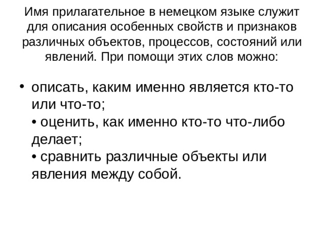 Имя прилагательное в немецком языке служит для описания особенных свойств и признаков различных объектов, процессов, состояний или явлений. При помощи этих слов можно: описать, каким именно является кто-то или что-то;  • оценить, как именно кто-то что-либо делает;  • сравнить различные объекты или явления между собой. 