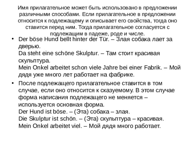 Имя прилагательное может быть использовано в предложении различными способами. Если прилагательное в предложении относится к подлежащему и описывает его свойства, тогда оно ставится перед ним. Тогда прилагательное согласуется с подлежащим в падеже, роде и числе. Der böse Hund bellt hinter der Tür. – Злая собака лает за дверью.  Da steht eine schöne Skulptur. – Там стоит красивая скульптура.  Mein Onkel arbeitet schon viele Jahre bei einer Fabrik. – Мой дядя уже много лет работает на фабрике. После подлежащего прилагательное ставится в том случае, если оно относится к сказуемому. В этом случае форма написания подлежащего не меняется – используется основная форма.  Der Hund ist böse. – ( Эта) собака – злая.  Die Skulptur ist schön. – ( Эта) скульптура – красивая.  Mein Onkel arbeitet viel. – Мой дядя много работает.  