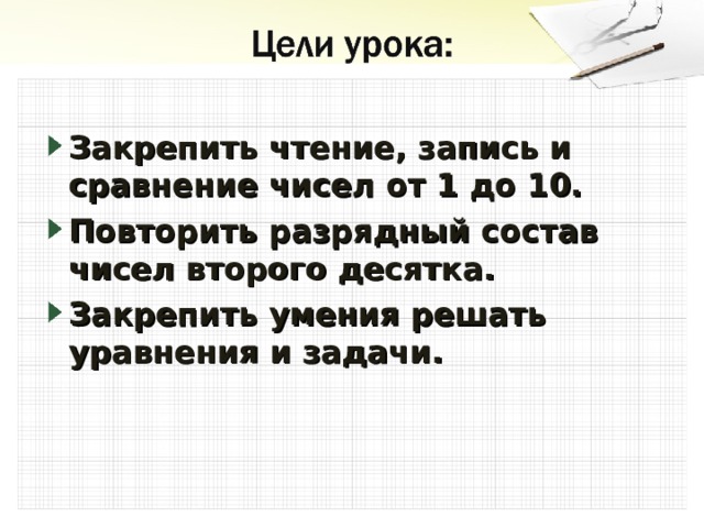 Закрепить чтение, запись и сравнение чисел от 1 до 10. Повторить разрядный состав чисел второго десятка. Закрепить умения решать уравнения и задачи. 