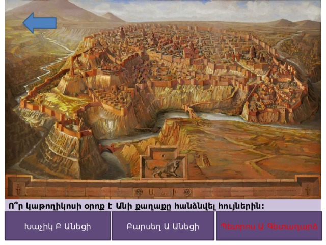 Ո՞ր կաթողիկոսի օրոք է Անի քաղաքը հանձնվել հույներին: Բարսեղ Ա Անեցի Պետրոս Ա Գետադարձ Խաչիկ Բ Անեցի Պետրոս Ա Գետադարձ 