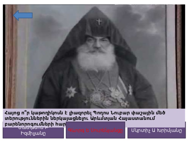 Հայոց ո՞ր կաթողիկոսն է լիազորել Պողոս Նուբար փաշային մեծ տերություններին ներկայացնելու Արևմտյան Հայաստանում բարենորոգումների հարցը: Գևորգ Ե Սուրենյանցը Մկրտիչ Ա Խրիմյանը Մատթեոս Բ Իզմիլյանը Գևորգ Ե Սուրենյանցը 