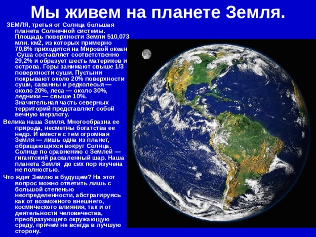 Мы живем на планете Земля.   ЗЕМЛЯ, третья от Солнца большая планета Солнечной системы. Площадь поверхности Земли 510,073 млн. км2, из которых примерно 70,8% приходится на Мировой океан. Суша составляет соответственно 29,2% и образует шесть материков и острова. Горы занимают свыше 1/3 поверхности суши. Пустыни покрывают около 20% поверхности суши, саванны и редколесья — около 20%, леса — около 30%, ледники — свыше 10%. Значительная часть северных территорий представляет собой вечную мерзлоту. Велика наша Земля. Многообразна ее природа, несметны богатства ее недр. И вместе с тем огромная Земля — лишь одна из планет, обращающихся вокруг Солнца.  Солнце по сравнению с Землей — гигантский раскаленный шар. Наша планета Земля до сих пор изучена не полностью. Что ждет Землю в будущем? На этот вопрос можно ответить лишь с большой степенью неопределенности, абстрагируясь как от возможного внешнего, космического влияния, так и от деятельности человечества, преобразующего окружающую среду, причем не всегда в лучшую сторону. 