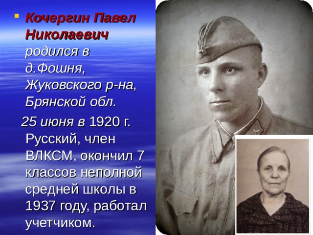 Кочергин Павел Николаевич родился в д.Фошня, Жуковского р-на, Брянской обл.  25 июня в  1920 г. Русский, член ВЛКСМ, окончил 7 классов неполной средней школы в 1937 году, работал учетчиком. 