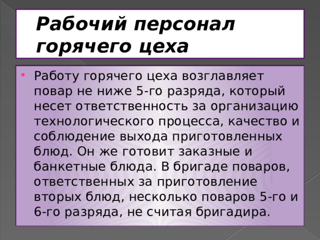 Рабочий персонал горячего цеха Работу горячего цеха возглавляет повар не ниже 5-го разряда, который несет ответственность за организацию технологического процесса, качество и соблюдение выхода приготовленных блюд. Он же готовит заказные и банкетные блюда. В бригаде поваров, ответственных за приготовление вторых блюд, несколько поваров 5-го и 6-го разряда, не считая бригадира. 