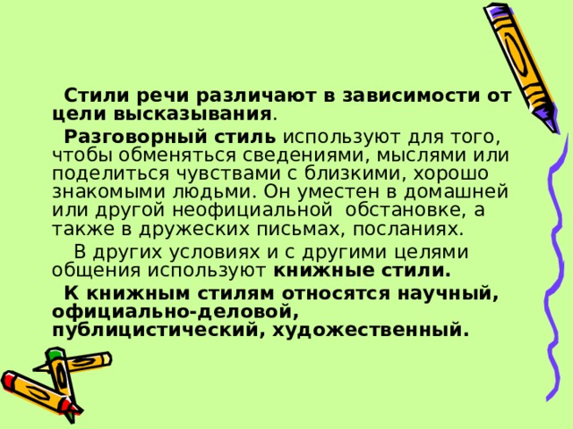  Стили речи различают в зависимости от цели высказывания .  Разговорный стиль используют для того, чтобы обменяться сведениями, мыслями или поделиться чувствами с близкими, хорошо знакомыми людьми. Он уместен в домашней или другой неофициальной обстановке, а также в дружеских письмах, посланиях.  В других условиях и с другими целями общения используют книжные стили.  К книжным стилям относятся научный, официально-деловой, публицистический, художественный. 