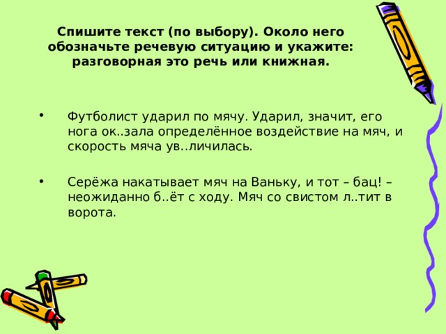   Спишите текст (по выбору). Около него обозначьте речевую ситуацию и укажите: разговорная это речь или книжная.   Футболист ударил по мячу. Ударил, значит, его нога ок..зала определённое воздействие на мяч, и скорость мяча ув..личилась.  Серёжа накатывает мяч на Ваньку, и тот – бац! – неожиданно б..ёт с ходу. Мяч со свистом л..тит в ворота. 