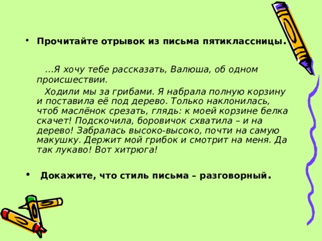 Прочитайте отрывок из письма пятиклассницы .   … Я хочу тебе рассказать, Валюша, об одном происшествии.  Ходили мы за грибами. Я набрала полную корзину и поставила её под дерево. Только наклонилась, чтоб маслёнок срезать, глядь: к моей корзине белка скачет! Подскочила, боровичок схватила – и на дерево! Забралась высоко-высоко, почти на самую макушку. Держит мой грибок и смотрит на меня. Да так лукаво! Вот хитрюга!  Докажите, что стиль письма – разговорный . 