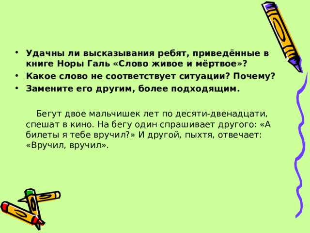 Удачны ли высказывания ребят, приведённые в книге Норы Галь «Слово живое и мёртвое»? Какое слово не соответствует ситуации? Почему? Замените его другим, более подходящим.   Бегут двое мальчишек лет по десяти-двенадцати, спешат в кино. На бегу один спрашивает другого: «А билеты я тебе вручил?» И другой, пыхтя, отвечает: «Вручил, вручил». 