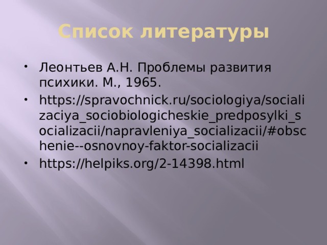 Список литературы Леонтьев А.Н. Проблемы развития психики. М., 1965. https://spravochnick.ru/sociologiya/socializaciya_sociobiologicheskie_predposylki_socializacii/napravleniya_socializacii/#obschenie--osnovnoy-faktor-socializacii https://helpiks.org/2-14398.html 