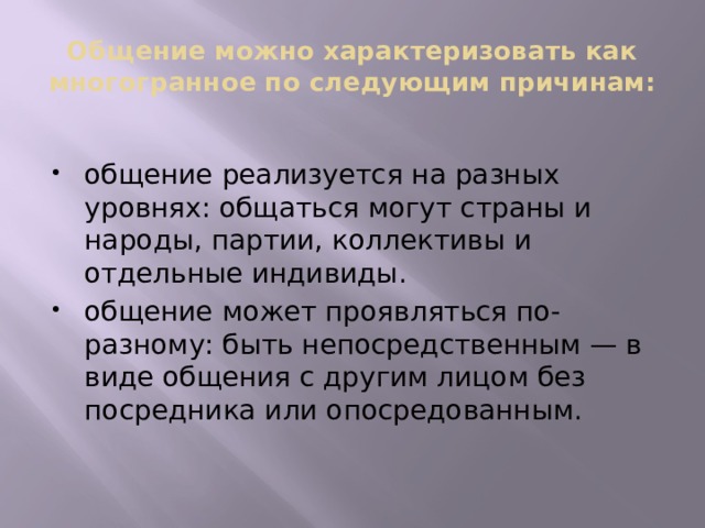 Общение можно характеризовать как многогранное по следующим причинам: общение реализуется на разных уровнях: общаться могут страны и народы, партии, коллективы и отдельные индивиды. общение может проявляться по-разному: быть непосредственным — в виде общения с другим лицом без посредника или опосредованным. 