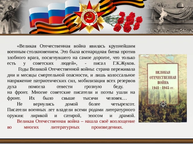   «Великая Отечественная война явилась крупнейшим военным столкновением. Это была всенародная битва против злобного врага, посягнувшего на самое дорогое, что только есть у советских людей», - писал Г.К.Жуков.   Годы Великой Отечественной войны: страна переживала дни и месяцы смертельной опасности, и лишь колоссальное напряжение патриотических сил, мобилизация всех резервов духа помогла отвести грозную беду.  на фронт. Многие советские писатели и поэты ушли на фронт. Их было свыше тысячи человек…   Не вернулись домой более четырехсот.  Писатели военных лет владели всеми родами литературного оружия: лирикой и сатирой, эпосом и драмой.   Великая Отечественная война – нашла своё воплощение во многих литературных произведениях.    