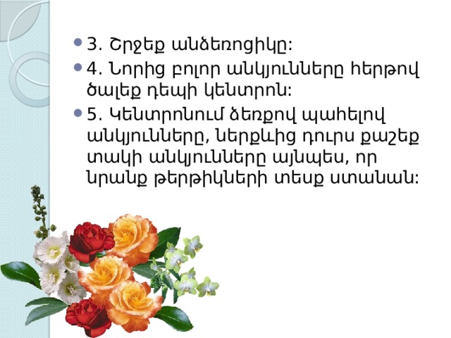 3. Շրջեք անձեռոցիկը: 4. Նորից բոլոր անկյունները հերթով ծալեք դեպի կենտրոն: 5. Կենտրոնում ձեռքով պահելով անկյունները, ներքևից դուրս քաշեք տակի անկյունները այնպես, որ նրանք թերթիկների տեսք ստանան: 