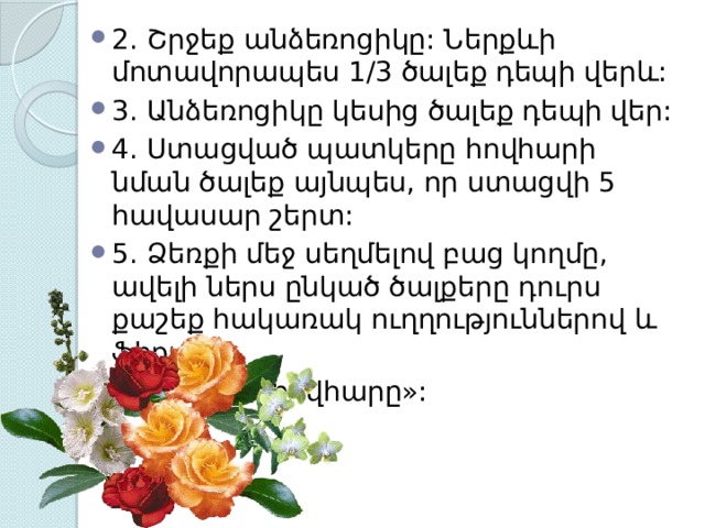 2. Շրջեք անձեռոցիկը: Ներքևի մոտավորապես 1/3 ծալեք դեպի վերև: 3. Անձեռոցիկը կեսից ծալեք դեպի վեր: 4. Ստացված պատկերը հովհարի նման ծալեք այնպես, որ ստացվի 5 հավասար շերտ: 5. Ձեռքի մեջ սեղմելով բաց կողմը, ավելի ներս ընկած ծալքերը դուրս քաշեք հակառակ ուղղություններով և ֆիքսեք: 6. Բացեք «հովհարը»: 