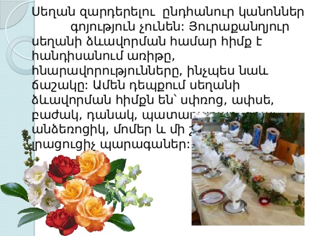  Սեղան զարդերելու  ընդհանուր կանոններ  գոյություն չունեն: Յուրաքանղյուր սեղանի ձևավորման համար հիմք է հանդիսանում առիթը, հնարավորությունները, ինչպես նաև ճաշակը: Ամեն դեպքում սեղանի ձևավորման հիմքն են՝ սփռոց, ափսե, բաժակ, դանակ, պատառաքաղ, գդալ, անձեռոցիկ, մոմեր և մի շարք այլ լրացուցիչ պարագաներ: 