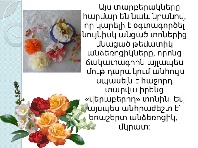  Այս տարբերակները հարմար են նաև նրանով, որ կարելի է օգտագործել նույնիսկ անցած տոներից մնացած թեմատիկ անձեռոցիկները, որոնց ճակատագիրն այլապես  մութ դարակում անհույս սպասելն է հաջորդ տարվա իրենց «վերաբերող» տոնին: Եվ այսպես անհրաժեշտ է` եռաշերտ անձեռոցիկ, մկրատ: 