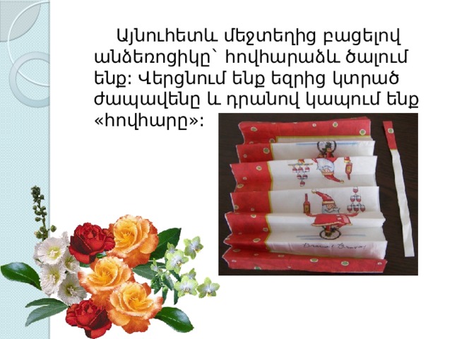   Այնուհետև մեջտեղից բացելով անձեռոցիկը` հովհարաձև ծալում ենք: Վերցնում ենք եզրից կտրած ժապավենը և դրանով կապում ենք «հովհարը»: 