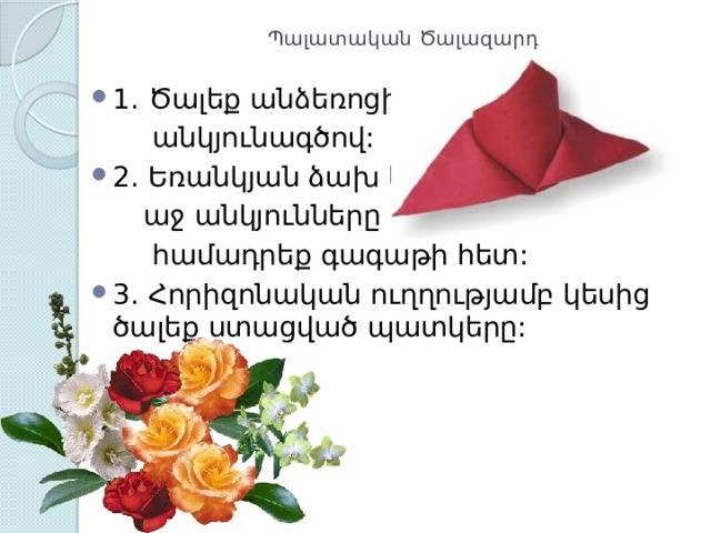 Պալատական Ծալազարդ   1. Ծալեք անձեռոցիկը  անկյունագծով: 2. Եռանկյան ձախ և  աջ անկյունները  համադրեք գագաթի հետ: 3. Հորիզոնական ուղղությամբ կեսից ծալեք ստացված պատկերը: 