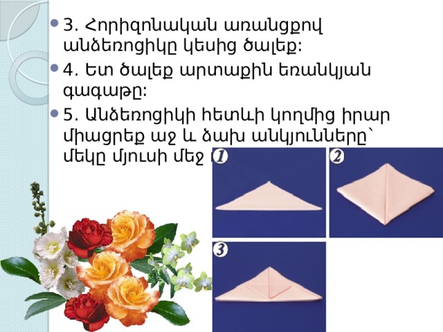 3. Հորիզոնական առանցքով անձեռոցիկը կեսից ծալեք: 4. Ե տ ծալեք արտաքին եռանկյան գագաթը: 5. Անձեռոցիկի հետևի կողմից իրար միացրեք աջ և ձախ անկյունները` մեկը մյուսի մեջ դնելով: 