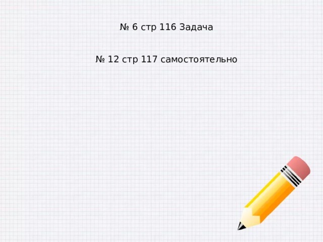 № 6 стр 116 Задача № 12 стр 117 самостоятельно 