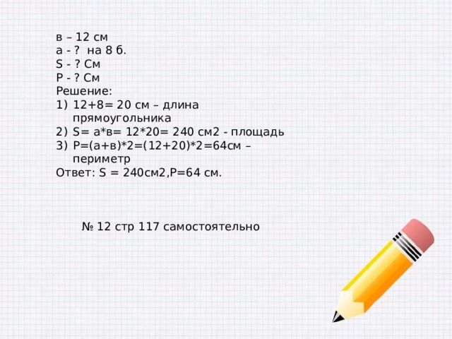 в – 12 см а - ? на 8 б. S - ? См Р - ? См Решение: 12+8= 20 см – длина прямоугольника S= а*в= 12*20= 240 см2 - площадь Р=(а+в)*2=(12+20)*2=64см – периметр Ответ: S = 240см2,Р=64 см. № 12 стр 117 самостоятельно 