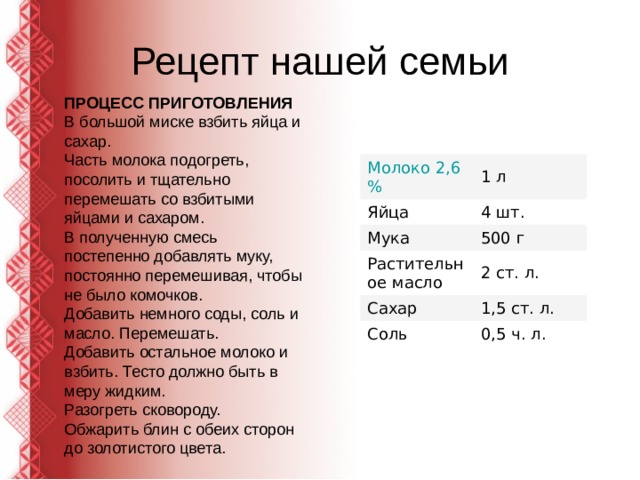 Рецепт нашей семьи ПРОЦЕСС ПРИГОТОВЛЕНИЯ В большой миске взбить яйца и сахар. Часть молока подогреть, посолить и тщательно перемешать со взбитыми яйцами и сахаром. В полученную смесь постепенно добавлять муку, постоянно перемешивая, чтобы не было комочков. Добавить немного соды, соль и масло. Перемешать. Добавить остальное молоко и взбить. Тесто должно быть в меру жидким. Разогреть сковороду. Обжарить блин с обеих сторон до золотистого цвета. Молоко 2,6 % 1 л Яйца 4 шт. Мука 500 г Растительное масло 2 ст. л. Сахар 1,5 ст. л. Соль 0,5 ч. л. 