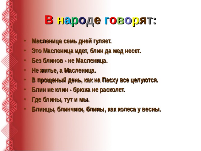 В  н а р о д е  г о в о р я т: Масленица семь дней гуляет. Это Масленица идет, блин да мед несет. Без блинов - не Масленица. Не житье, а Масленица. В прощеный день, как на Пасху все целуются. Блин не клин - брюха не расколет. Где блины, тут и мы. Блинцы, блинчики, блины, как колеса у весны.  