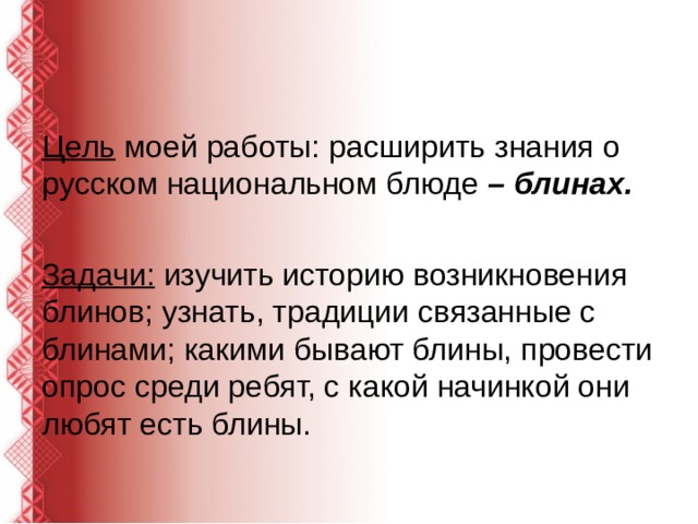 Цель  моей работы: расширить знания о русском национальном блюде  – блинах. Задачи:  изучить историю возникновения блинов; узнать, традиции связанные с блинами; какими бывают блины, провести опрос среди ребят, с какой начинкой они любят есть блины. 