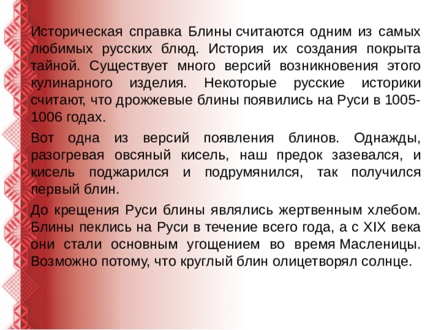 Историческая справка Блины считаются одним из самых любимых русских блюд. История их создания покрыта тайной. Существует много версий возникновения этого кулинарного изделия. Некоторые русские историки считают, что дрожжевые блины появились на Руси в 1005-1006 годах. Вот одна из версий появления блинов. Однажды, разогревая овсяный кисель, наш предок зазевался, и кисель поджарился и подрумянился, так получился первый блин. До крещения Руси блины являлись жертвенным хлебом. Блины пеклись на Руси в течение всего года, а с XIX века они стали основным угощением во время Масленицы. Возможно потому, что круглый блин олицетворял солнце. 