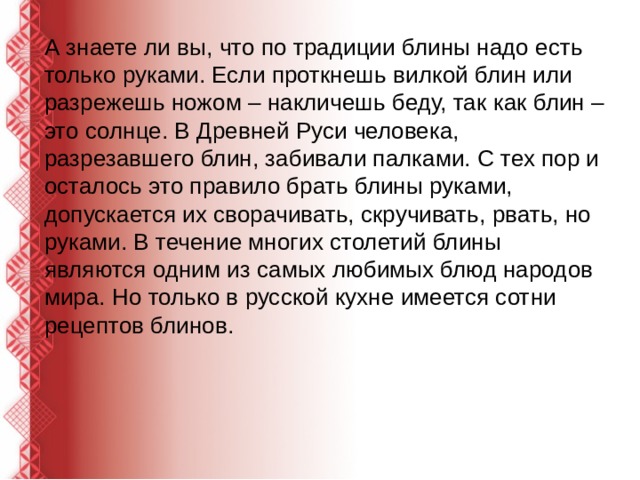 А знаете ли вы, что по традиции блины надо есть только руками. Если проткнешь вилкой блин или разрежешь ножом – накличешь беду, так как блин – это солнце. В Древней Руси человека, разрезавшего блин, забивали палками. С тех пор и осталось это правило брать блины руками, допускается их сворачивать, скручивать, рвать, но руками. В течение многих столетий блины являются одним из самых любимых блюд народов мира. Но только в русской кухне имеется сотни рецептов блинов. 