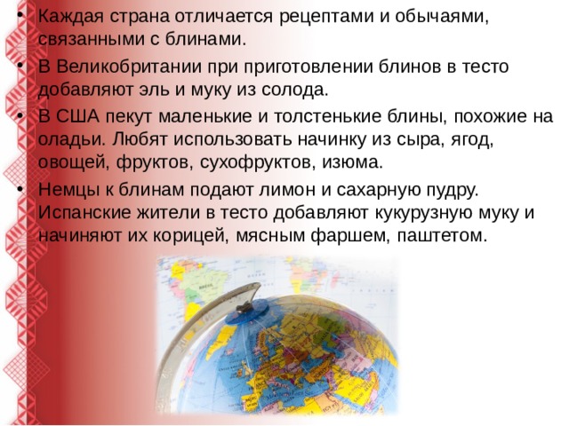 Каждая страна отличается рецептами и обычаями, связанными с блинами. В Великобритании при приготовлении блинов в тесто добавляют эль и муку из солода. В США пекут маленькие и толстенькие блины, похожие на оладьи. Любят использовать начинку из сыра, ягод, овощей, фруктов, сухофруктов, изюма. Немцы к блинам подают лимон и сахарную пудру. Испанские жители в тесто добавляют кукурузную муку и начиняют их корицей, мясным фаршем, паштетом.  