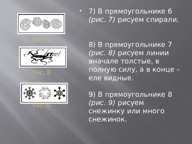 7) В прямоугольнике 6 (рис. 7) рисуем спирали.    8) В прямоугольнике 7 (рис. 8) рисуем линии вначале толстые, в полную силу, а в конце – еле видные.   9) В прямоугольнике 8 (рис. 9) рисуем снежинку или много снежинок. Рис. 7 Рис. 8 Рис. 9 