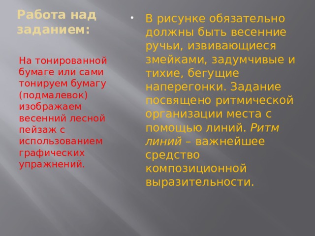   Работа над заданием:   В рисунке обязательно должны быть весенние ручьи, извивающиеся змейками, задумчивые и тихие, бегущие наперегонки. Задание посвящено ритмической организации места с помощью линий. Ритм линий – важнейшее средство композиционной выразительности. На тонированной бумаге или сами тонируем бумагу (подмалевок) изображаем весенний лесной пейзаж с использованием графических упражнений. 