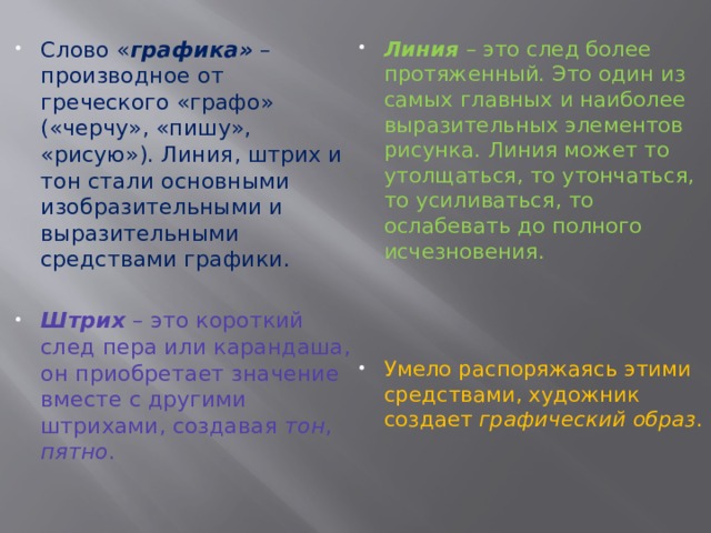 Линия – это след более протяженный. Это один из самых главных и наиболее выразительных элементов рисунка. Линия может то утолщаться, то утончаться, то усиливаться, то ослабевать до полного исчезновения. Слово « графика» – производное от греческого «графо» («черчу», «пишу», «рисую»). Линия, штрих и тон стали основными изобразительными и выразительными средствами графики. Штрих – это короткий след пера или карандаша, он приобретает значение вместе с другими штрихами, создавая тон , пятно . Умело распоряжаясь этими средствами, художник создает графический  образ . 