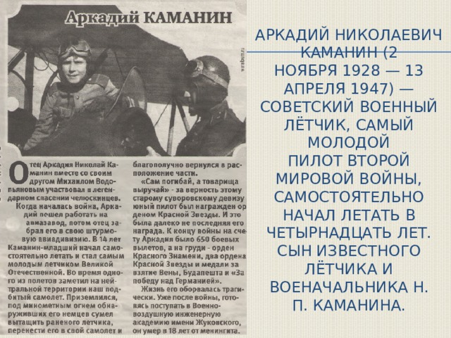 Аркадий Николаевич Каманин (2 ноября 1928 — 13 апреля 1947) — советский военный лётчик, самый молодой пилот Второй мировой войны, самостоятельно начал летать в четырнадцать лет. Сын известного лётчика и военачальника Н. П. Каманина. 