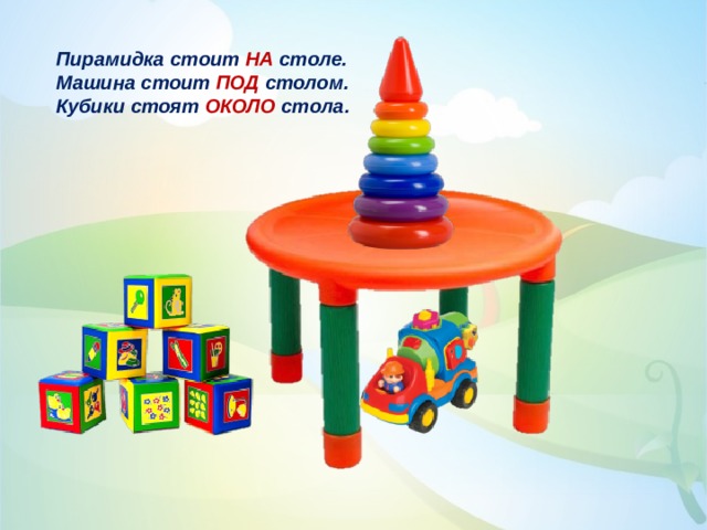 Пирамидка стоит НА столе. Машина стоит ПОД столом. Кубики стоят ОКОЛО стола. 