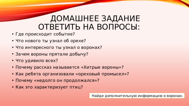 Домашнее задание  ответить на вопросы: Где происходит событие? Что нового ты узнал об орехе? Что интересного ты узнал о воронах? Зачем вороны прятали добычу? Что удивило всех? Почему рассказ называется «Хитрые вороны»?  Как ребята организовали «ореховый промысел»?  Почему «недолго он продолжался»? Как это характеризует птиц?   Найди дополнительную информацию о воронах. 