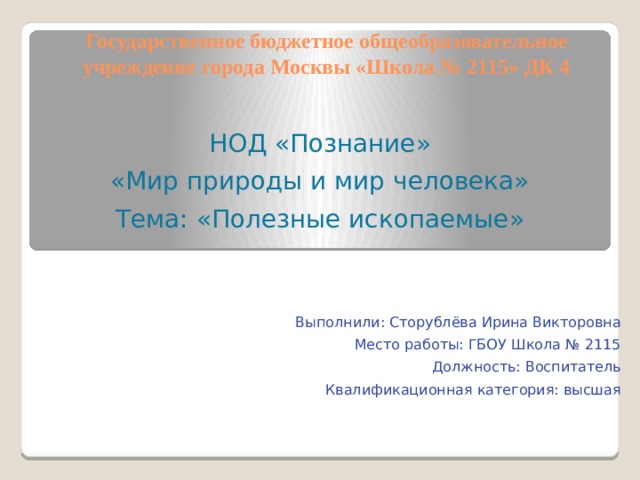 Государственное бюджетное общеобразовательное учреждение города Москвы «Школа № 2115» ДК 4 НОД «Познание» «Мир природы и мир человека» Тема: «Полезные ископаемые» Выполнили: Сторублёва Ирина Викторовна Место работы: ГБОУ Школа № 2115 Должность: Воспитатель Квалификационная категория: высшая 