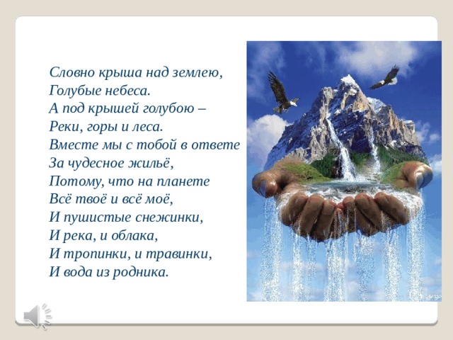 Словно крыша над землею, Голубые небеса. А под крышей голубою – Реки, горы и леса. Вместе мы с тобой в ответе За чудесное жильё, Потому, что на планете Всё твоё и всё моё, И пушистые снежинки, И река, и облака, И тропинки, и травинки, И вода из родника. 