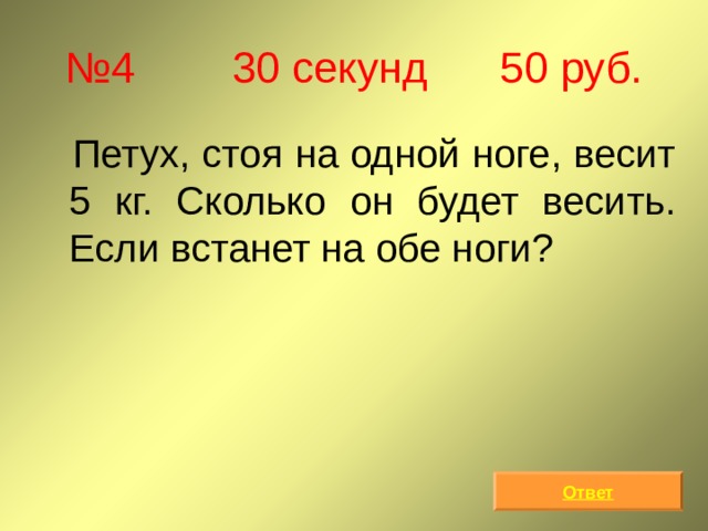 № 4 30 секунд 50 руб.  Петух, стоя на одной ноге, весит 5 кг. Сколько он будет весить. Если встанет на обе ноги? Ответ 