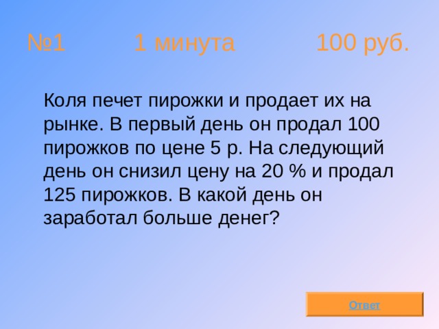 № 1 1 минута 100 руб.  Коля печет пирожки и продает их на рынке. В первый день он продал 100 пирожков по цене 5 р. На следующий день он снизил цену на 20 % и продал 125 пирожков. В какой день он заработал больше денег? Ответ 