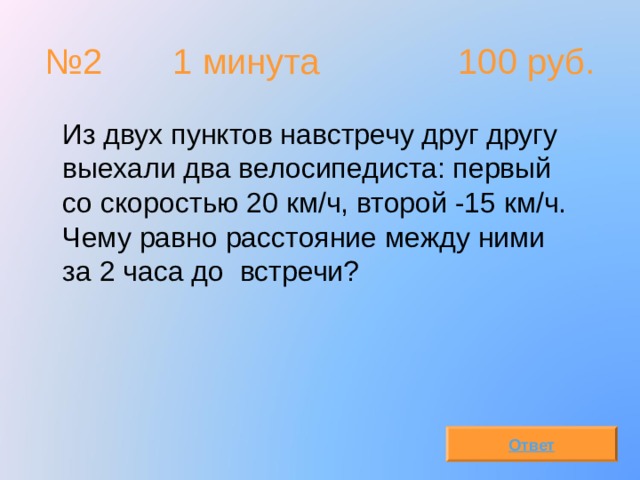 № 2  1 минута 100 руб.  Из двух пунктов навстречу друг другу выехали два велосипедиста: первый со скоростью 20 км/ч, второй -15 км/ч. Чему равно расстояние между ними за 2 часа до встречи? Ответ 