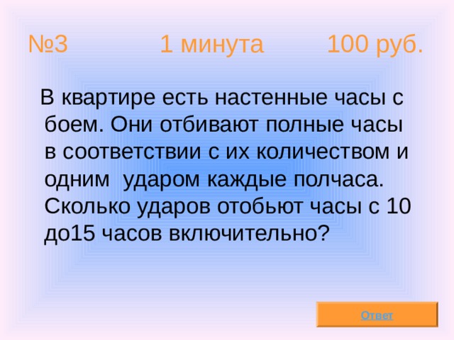 № 3 1 минута 100 руб.  В квартире есть настенные часы с боем. Они отбивают полные часы в соответствии с их количеством и одним ударом каждые полчаса. Сколько ударов отобьют часы с 10 до15 часов включительно? Ответ 