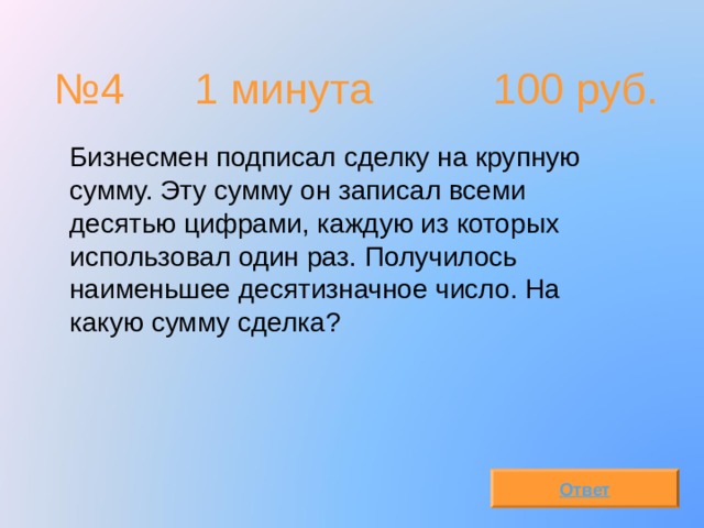 № 4  1 минута 100 руб.  Бизнесмен подписал сделку на крупную сумму. Эту сумму он записал всеми десятью цифрами, каждую из которых использовал один раз. Получилось наименьшее десятизначное число. На какую сумму сделка? Ответ 