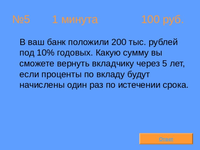 № 5  1 минута 100 руб.  В ваш банк положили 200 тыс. рублей под 10% годовых. Какую сумму вы сможете вернуть вкладчику через 5 лет, если проценты по вкладу будут начислены один раз по истечении срока. Ответ 