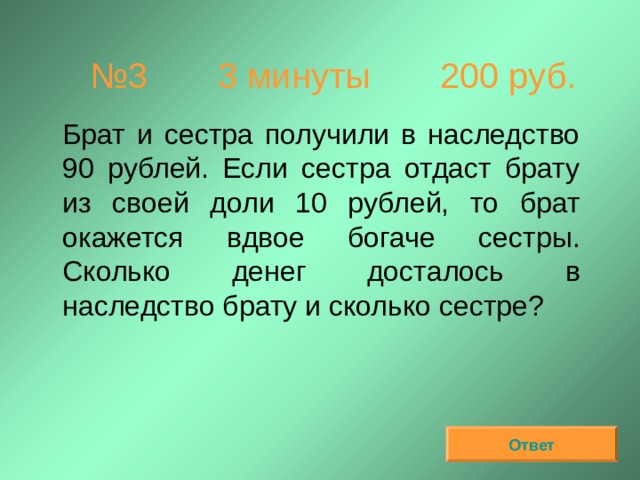 № 3  3 минуты 200 руб.  Брат и сестра получили в наследство 90 рублей. Если сестра отдаст брату из своей доли 10 рублей, то брат окажется вдвое богаче сестры. Сколько денег досталось в наследство брату и сколько сестре? Ответ 