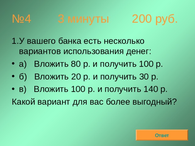 № 4 3 минуты  200 руб. У вашего банка есть несколько вариантов использования денег: а)   Вложить 80 р. и получить 100 р. б)   Вложить 20 р. и получить 30 р. в)   Вложить 100 р. и получить 140 р. Какой вариант для вас более выгодный? Ответ 