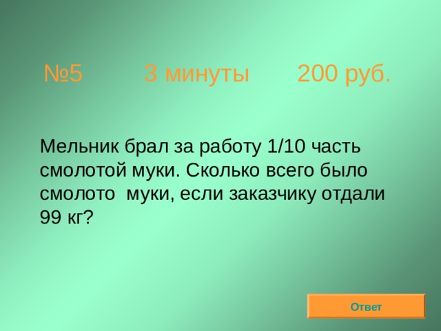 № 5 3 минуты 200 руб.  Мельник брал за работу 1/10 часть смолотой муки. Сколько всего было смолото муки, если заказчику отдали 99 кг? Ответ 